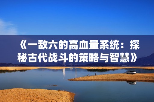 《一敌六的高血量系统：探秘古代战斗的策略与智慧》