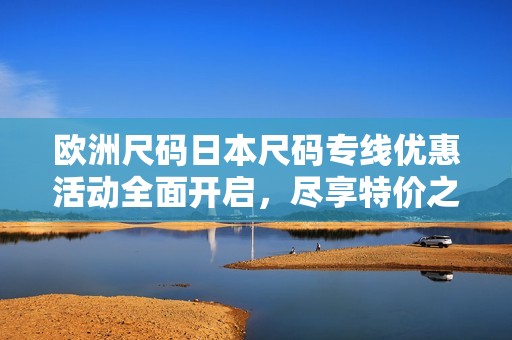 欧洲尺码日本尺码专线优惠活动全面开启，尽享特价之旅