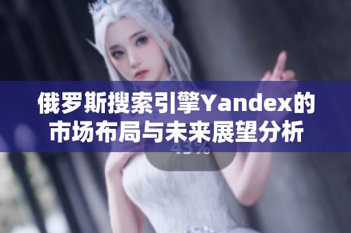 俄罗斯搜索引擎Yandex的市场布局与未来展望分析