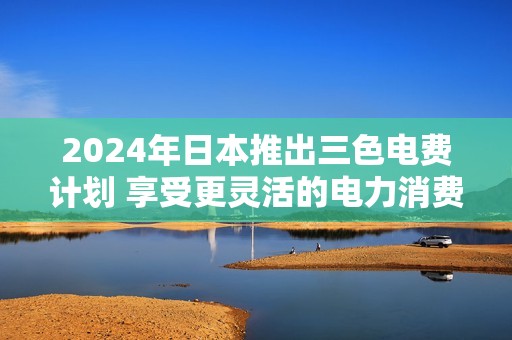 2024年日本推出三色电费计划 享受更灵活的电力消费选择