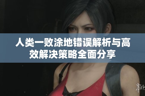 人类一败涂地错误解析与高效解决策略全面分享