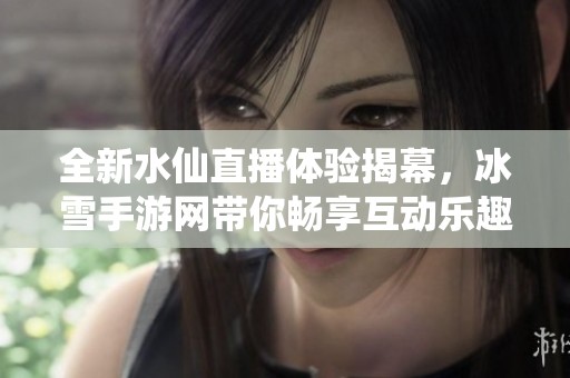 全新水仙直播体验揭幕，冰雪手游网带你畅享互动乐趣