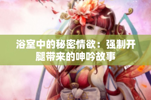 浴室中的秘密情欲：强制开腿带来的呻吟故事
