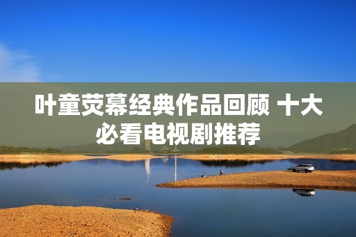 叶童荧幕经典作品回顾 十大必看电视剧推荐