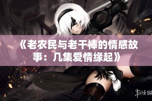 《老农民与老干棒的情感故事：几集爱情缘起》