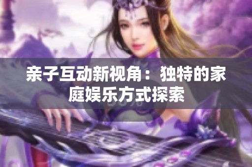 亲子互动新视角：独特的家庭娱乐方式探索