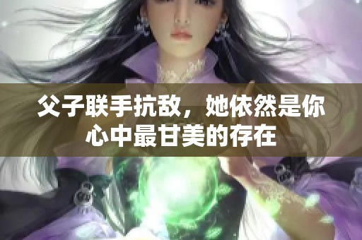 父子联手抗敌，她依然是你心中最甘美的存在