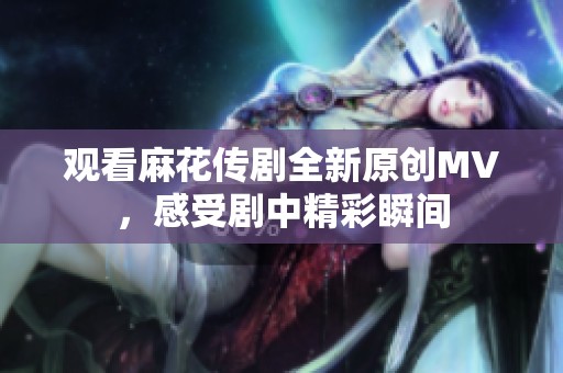 观看麻花传剧全新原创MV，感受剧中精彩瞬间