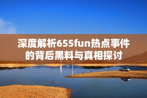 深度解析655fun热点事件的背后黑料与真相探讨