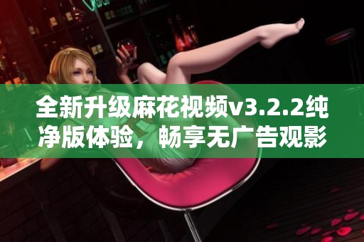 全新升级麻花视频v3.2.2纯净版体验，畅享无广告观影乐趣