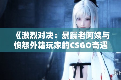 《激烈对决：暴躁老阿姨与愤怒外籍玩家的CSGO奇遇记》