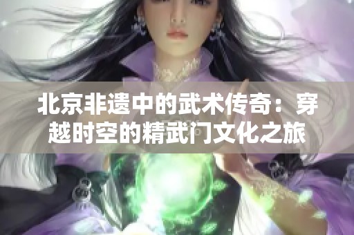 北京非遗中的武术传奇：穿越时空的精武门文化之旅