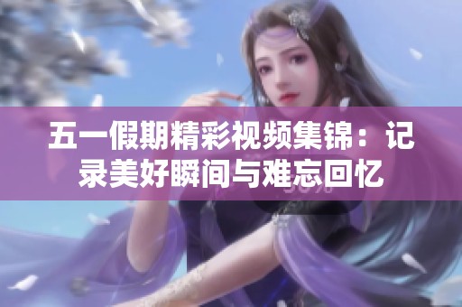 五一假期精彩视频集锦：记录美好瞬间与难忘回忆