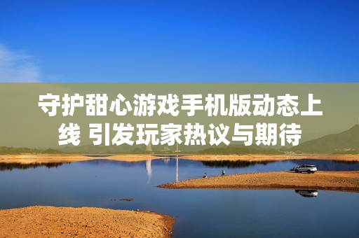 守护甜心游戏手机版动态上线 引发玩家热议与期待
