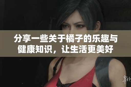 分享一些关于橘子的乐趣与健康知识，让生活更美好