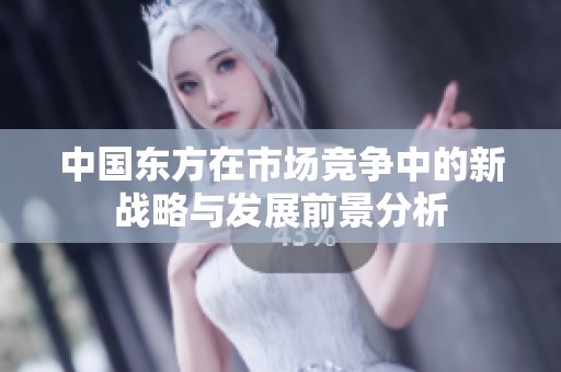 中国东方在市场竞争中的新战略与发展前景分析