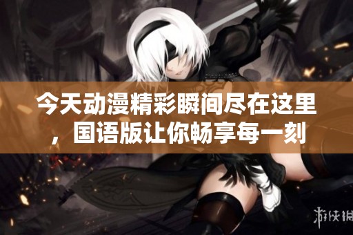 今天动漫精彩瞬间尽在这里，国语版让你畅享每一刻
