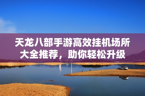 天龙八部手游高效挂机场所大全推荐，助你轻松升级