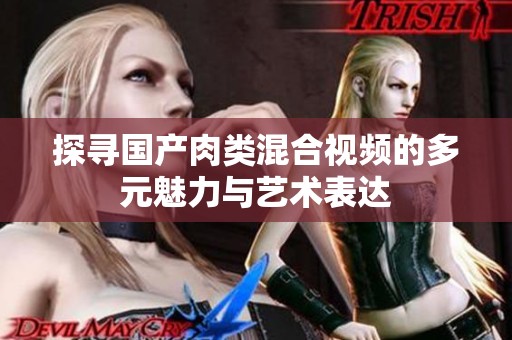 探寻国产肉类混合视频的多元魅力与艺术表达