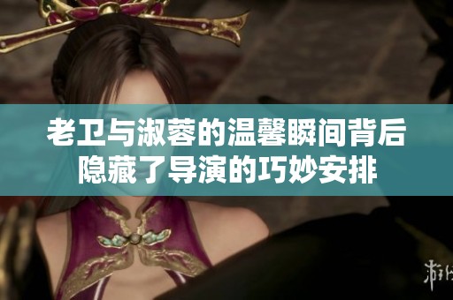 老卫与淑蓉的温馨瞬间背后隐藏了导演的巧妙安排