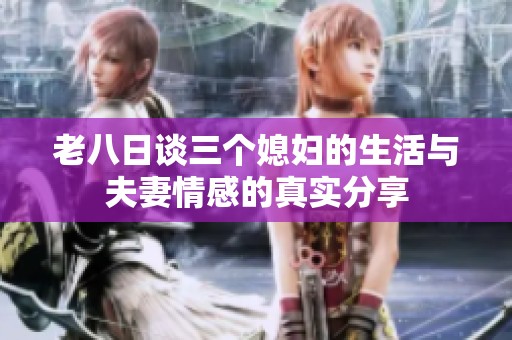 老八日谈三个媳妇的生活与夫妻情感的真实分享