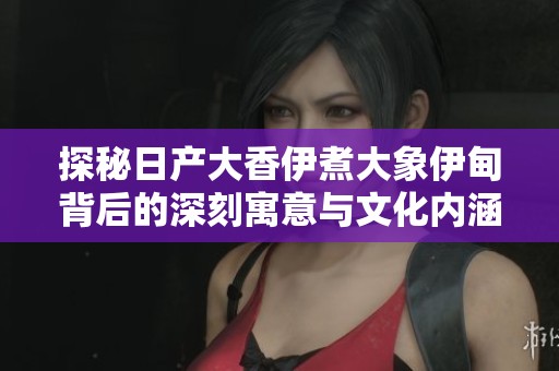 探秘日产大香伊煮大象伊甸背后的深刻寓意与文化内涵