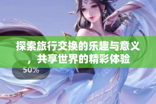 探索旅行交换的乐趣与意义，共享世界的精彩体验