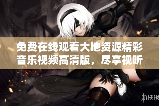 免费在线观看大地资源精彩音乐视频高清版，尽享视听盛宴