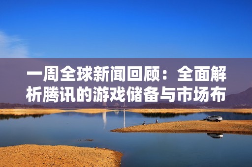 一周全球新闻回顾：全面解析腾讯的游戏储备与市场布局