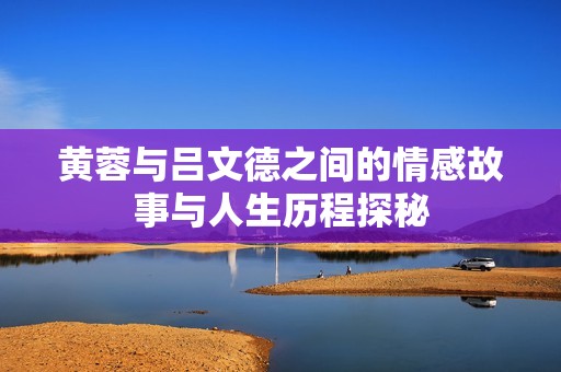 黄蓉与吕文德之间的情感故事与人生历程探秘