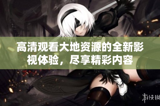 高清观看大地资源的全新影视体验，尽享精彩内容