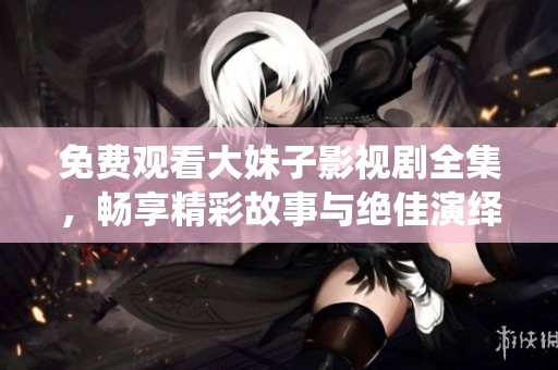 免费观看大妹子影视剧全集，畅享精彩故事与绝佳演绎