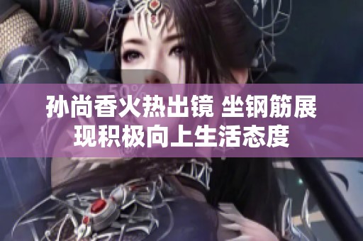孙尚香火热出镜 坐钢筋展现积极向上生活态度
