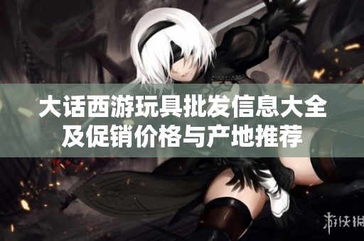 大话西游玩具批发信息大全及促销价格与产地推荐
