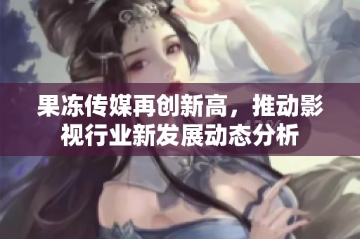 果冻传媒再创新高，推动影视行业新发展动态分析