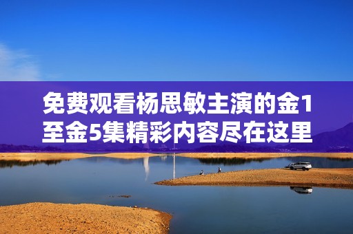 免费观看杨思敏主演的金1至金5集精彩内容尽在这里