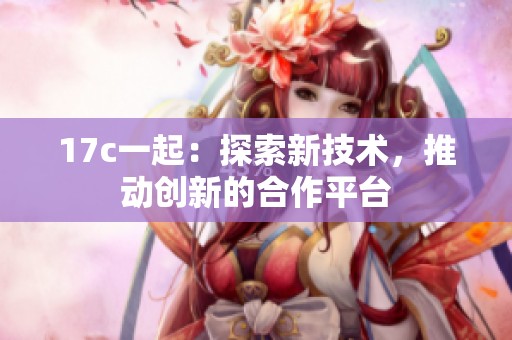 17c一起：探索新技术，推动创新的合作平台