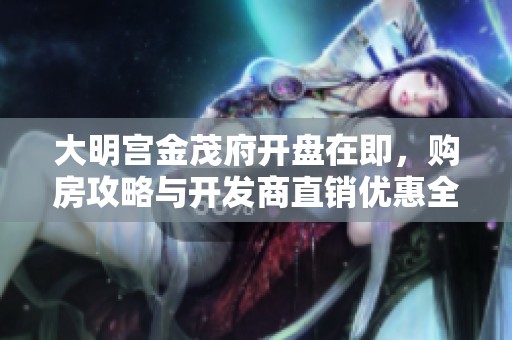 大明宫金茂府开盘在即，购房攻略与开发商直销优惠全揭秘
