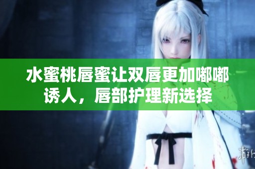 水蜜桃唇蜜让双唇更加嘟嘟诱人，唇部护理新选择