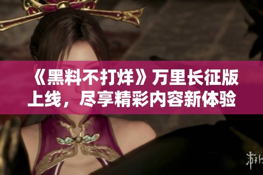 《黑料不打烊》万里长征版上线，尽享精彩内容新体验