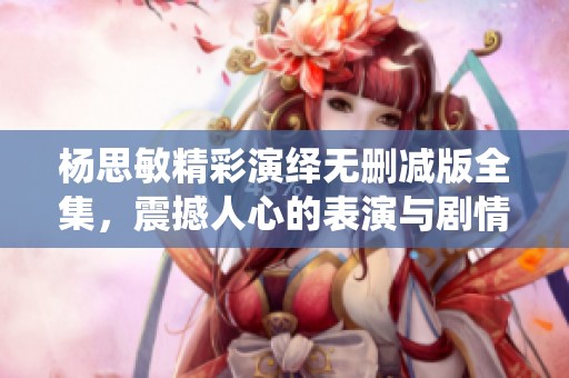 杨思敏精彩演绎无删减版全集，震撼人心的表演与剧情剖析