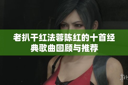 老扒干红法蓉陈红的十首经典歌曲回顾与推荐