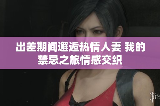 出差期间邂逅热情人妻 我的禁忌之旅情感交织