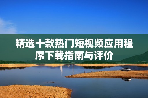 精选十款热门短视频应用程序下载指南与评价