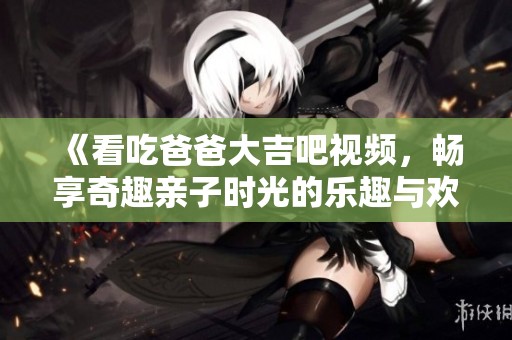 《看吃爸爸大吉吧视频，畅享奇趣亲子时光的乐趣与欢乐》