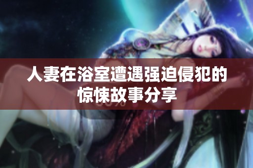 人妻在浴室遭遇强迫侵犯的惊悚故事分享