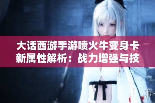 大话西游手游喷火牛变身卡新属性解析：战力增强与技能独特性揭秘