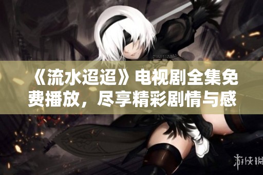 《流水迢迢》电视剧全集免费播放，尽享精彩剧情与感人故事