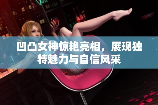 凹凸女神惊艳亮相，展现独特魅力与自信风采