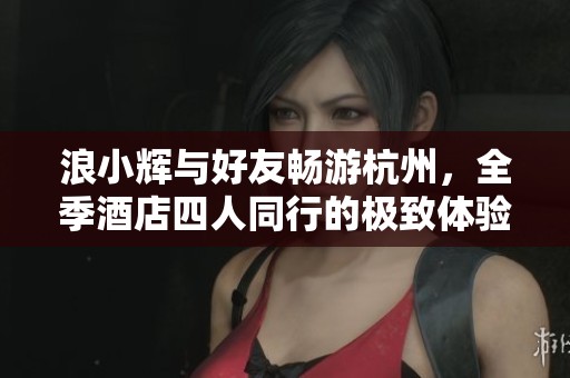 浪小辉与好友畅游杭州，全季酒店四人同行的极致体验